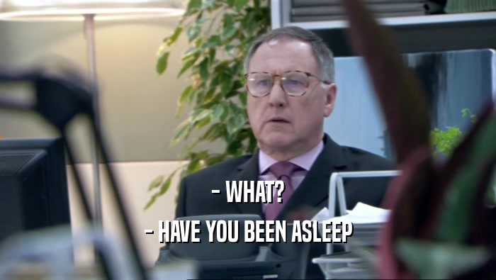- WHAT? - HAVE YOU BEEN ASLEEP 