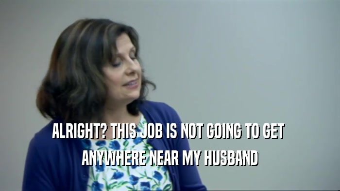 ALRIGHT? THIS JOB IS NOT GOING TO GET  ANYWHERE NEAR MY HUSBAND 