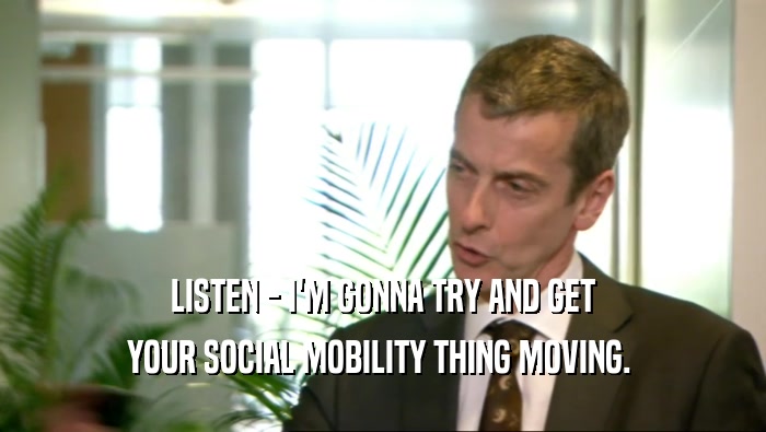 LISTEN - I'M GONNA TRY AND GET
 YOUR SOCIAL MOBILITY THING MOVING. 
 