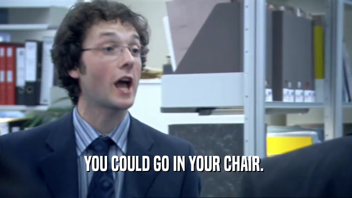 YOU COULD GO IN YOUR CHAIR. 
  