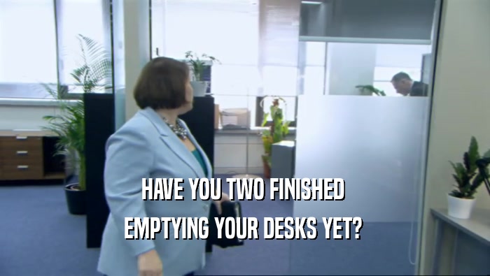 HAVE YOU TWO FINISHED  EMPTYING YOUR DESKS YET?  