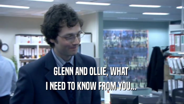 GLENN AND OLLIE, WHAT  I NEED TO KNOW FROM YOU...  
