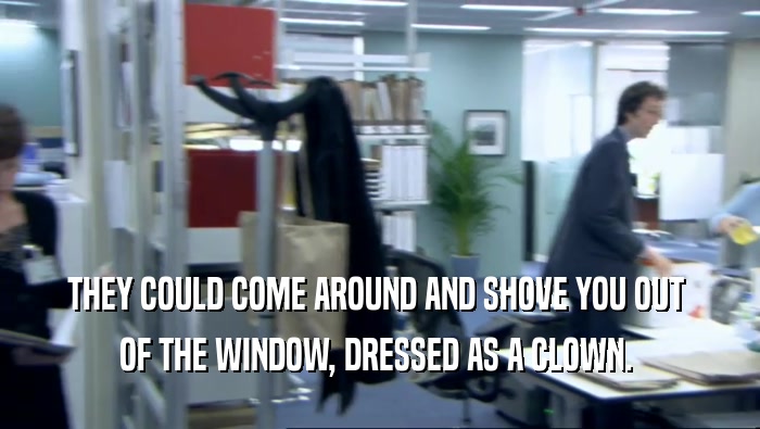 THEY COULD COME AROUND AND SHOVE YOU OUT  OF THE WINDOW, DRESSED AS A CLOWN.  