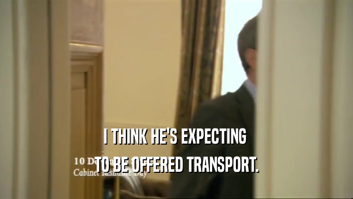 I THINK HE'S EXPECTING  TO BE OFFERED TRANSPORT. 