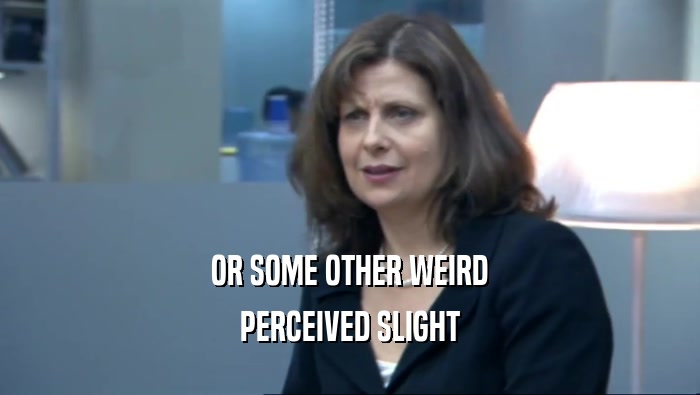 OR SOME OTHER WEIRD PERCEIVED SLIGHT 