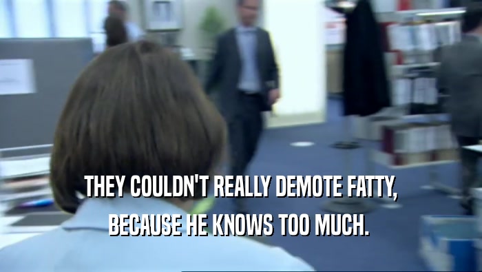  THEY COULDN'T REALLY DEMOTE FATTY, 
 BECAUSE HE KNOWS TOO MUCH. 
 