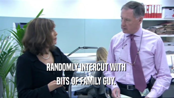 RANDOMLY INTERCUT WITH  BITS OF FAMILY GUY.  