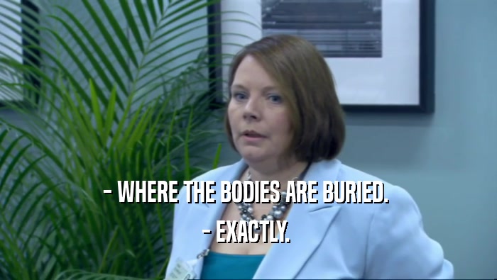 - WHERE THE BODIES ARE BURIED.  - EXACTLY.  