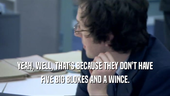 YEAH, WELL, THAT'S BECAUSE THEY DON'T HAVE FIVE BIG BLOKES AND A WINCE. 