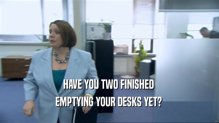 HAVE YOU TWO FINISHED  EMPTYING YOUR DESKS YET?  