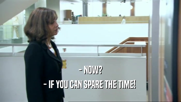 - NOW? - IF YOU CAN SPARE THE TIME!  