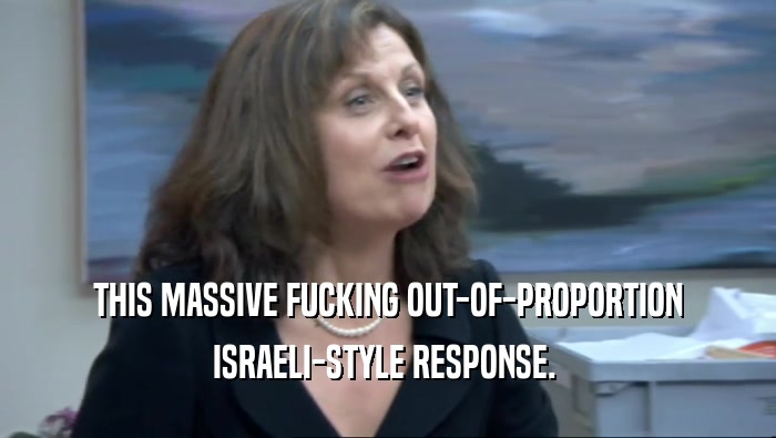 THIS MASSIVE FUCKING OUT-OF-PROPORTION
 ISRAELI-STYLE RESPONSE. 
 