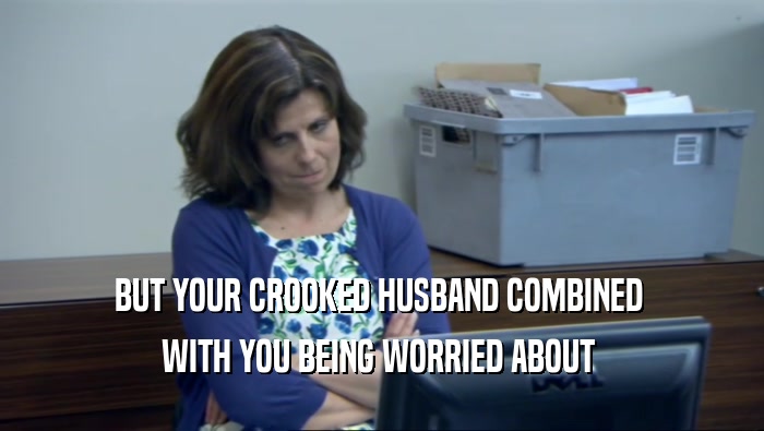 BUT YOUR CROOKED HUSBAND COMBINED  WITH YOU BEING WORRIED ABOUT  