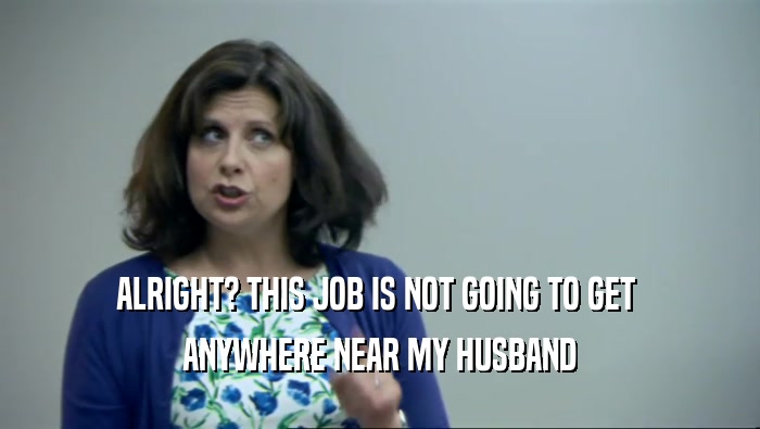 ALRIGHT? THIS JOB IS NOT GOING TO GET  ANYWHERE NEAR MY HUSBAND 