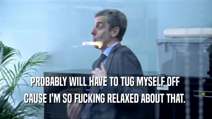 PROBABLY WILL HAVE TO TUG MYSELF OFF  CAUSE I'M SO FUCKING RELAXED ABOUT THAT.  