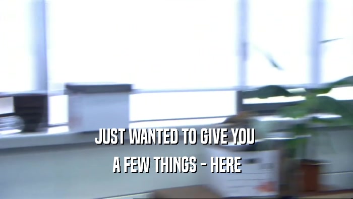 JUST WANTED TO GIVE YOU  A FEW THINGS - HERE 