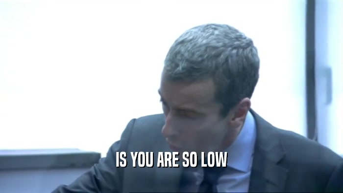 IS YOU ARE SO LOW  