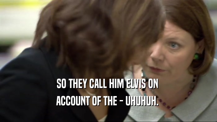SO THEY CALL HIM ELVIS ON  ACCOUNT OF THE - UHUHUH.  