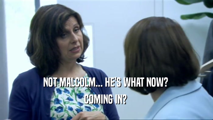 NOT MALCOLM... HE'S WHAT NOW?  COMING IN?  