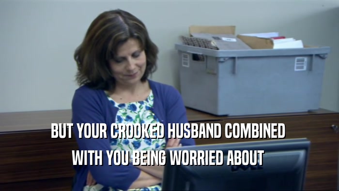 BUT YOUR CROOKED HUSBAND COMBINED  WITH YOU BEING WORRIED ABOUT  