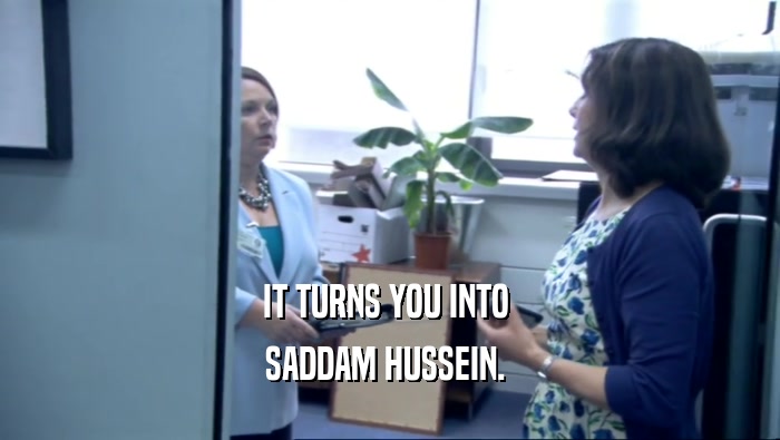 IT TURNS YOU INTO  SADDAM HUSSEIN.  