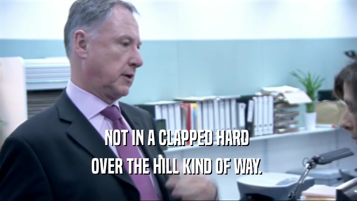 NOT IN A CLAPPED HARD  OVER THE HILL KIND OF WAY.  