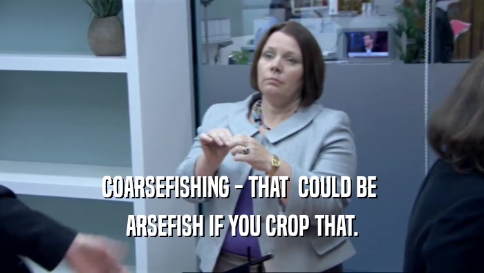 COARSEFISHING - THAT  COULD BE  ARSEFISH IF YOU CROP THAT. 