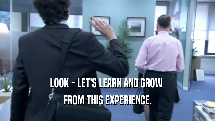LOOK - LET'S LEARN AND GROW  FROM THIS EXPERIENCE. 