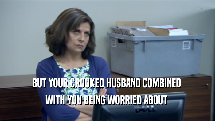 BUT YOUR CROOKED HUSBAND COMBINED  WITH YOU BEING WORRIED ABOUT  