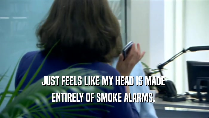 JUST FEELS LIKE MY HEAD IS MADE 
 ENTIRELY OF SMOKE ALARMS. 
 