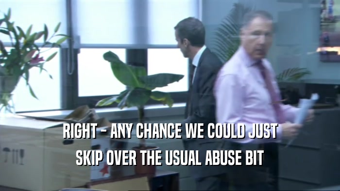 RIGHT - ANY CHANCE WE COULD JUST SKIP OVER THE USUAL ABUSE BIT 