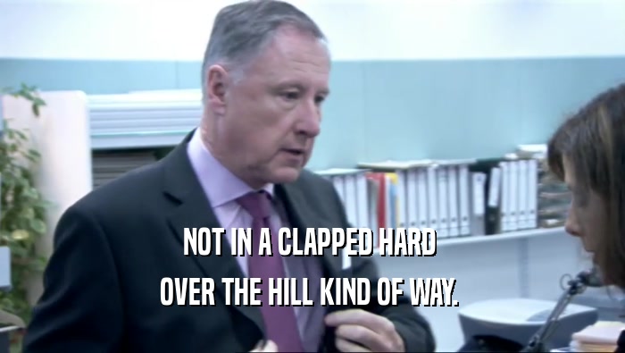 NOT IN A CLAPPED HARD  OVER THE HILL KIND OF WAY.  