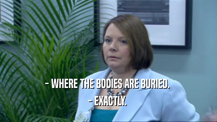 - WHERE THE BODIES ARE BURIED.  - EXACTLY.  
