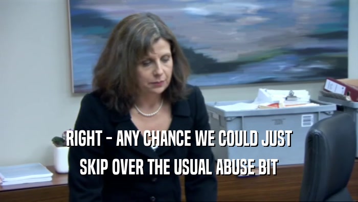 RIGHT - ANY CHANCE WE COULD JUST SKIP OVER THE USUAL ABUSE BIT 