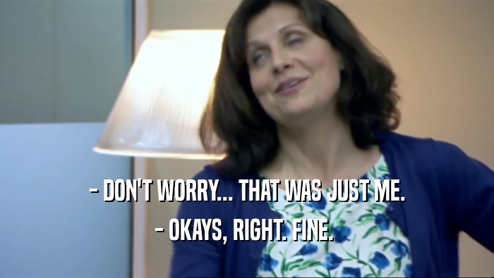 - DON'T WORRY... THAT WAS JUST ME. - OKAYS, RIGHT. FINE.  