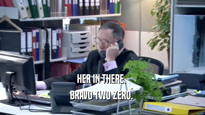 HER IN THERE.  BRAVO TWO ZERO.  