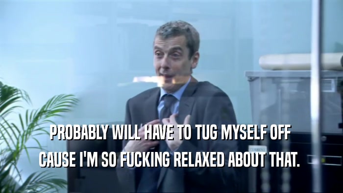PROBABLY WILL HAVE TO TUG MYSELF OFF  CAUSE I'M SO FUCKING RELAXED ABOUT THAT.  