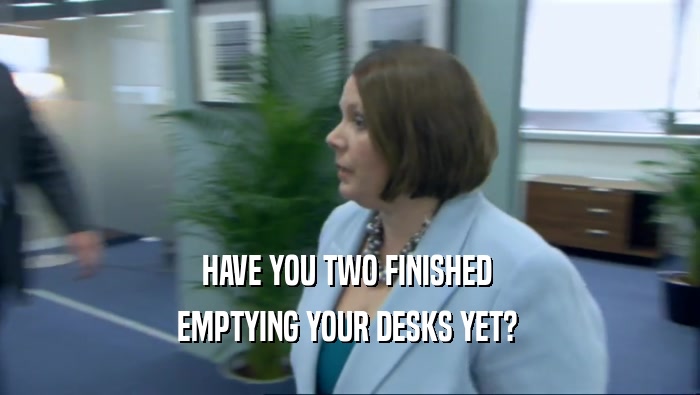 HAVE YOU TWO FINISHED  EMPTYING YOUR DESKS YET?  