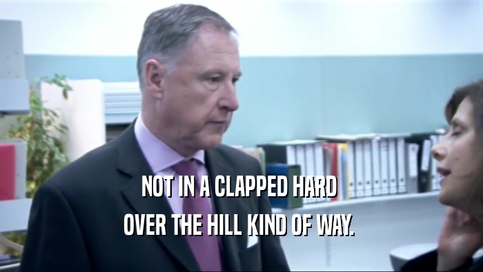 NOT IN A CLAPPED HARD  OVER THE HILL KIND OF WAY.  