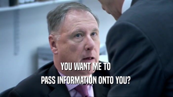 YOU WANT ME TO  PASS INFORMATION ONTO YOU?  