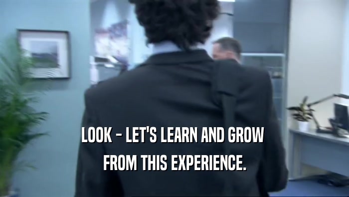 LOOK - LET'S LEARN AND GROW  FROM THIS EXPERIENCE. 