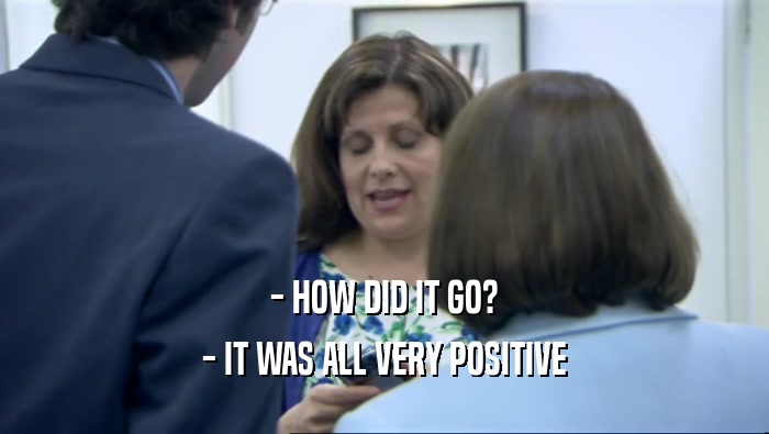 - HOW DID IT GO? - IT WAS ALL VERY POSITIVE 