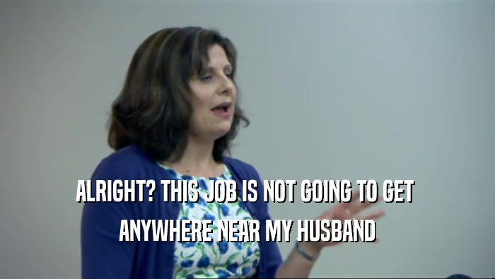 ALRIGHT? THIS JOB IS NOT GOING TO GET  ANYWHERE NEAR MY HUSBAND 