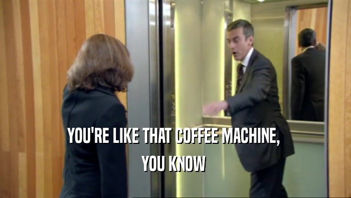 YOU'RE LIKE THAT COFFEE MACHINE,  YOU KNOW  
