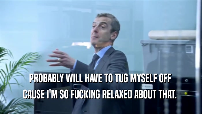 PROBABLY WILL HAVE TO TUG MYSELF OFF  CAUSE I'M SO FUCKING RELAXED ABOUT THAT.  