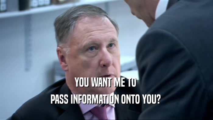 YOU WANT ME TO  PASS INFORMATION ONTO YOU?  