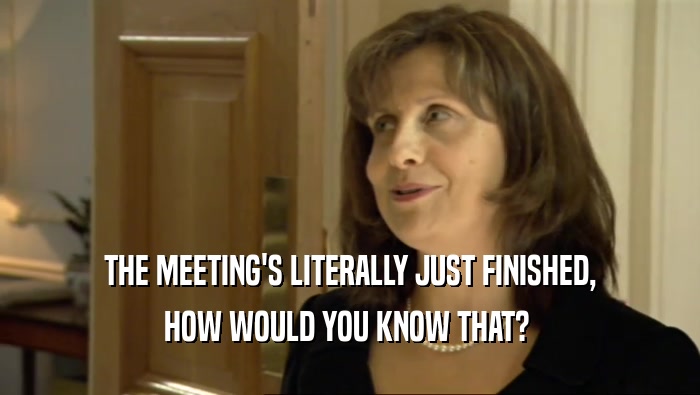 THE MEETING'S LITERALLY JUST FINISHED,
 HOW WOULD YOU KNOW THAT? 
 