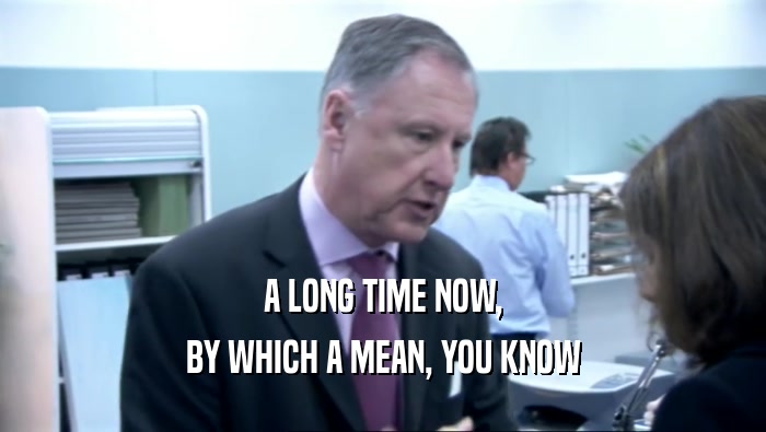 A LONG TIME NOW, BY WHICH A MEAN, YOU KNOW 