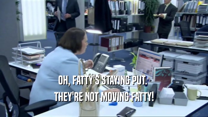 OH, FATTY'S STAYING PUT.  THEY'RE NOT MOVING FATTY! 