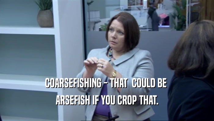COARSEFISHING - THAT  COULD BE  ARSEFISH IF YOU CROP THAT. 